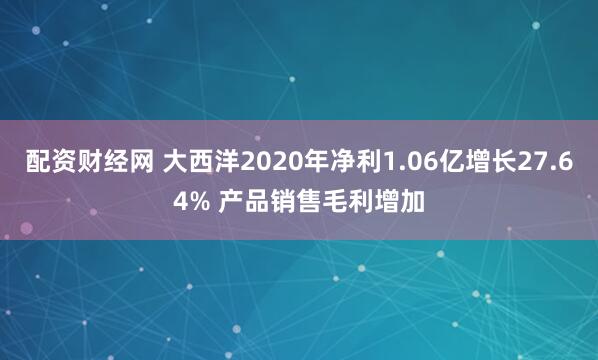 配资财经网 大西洋2020年净利1.06亿增长27.64% 产品销售毛利增加