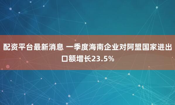 配资平台最新消息 一季度海南企业对阿盟国家进出口额增长23.5%