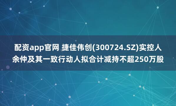 配资app官网 捷佳伟创(300724.SZ)实控人余仲及其一致行动人拟合计减持不超250万股