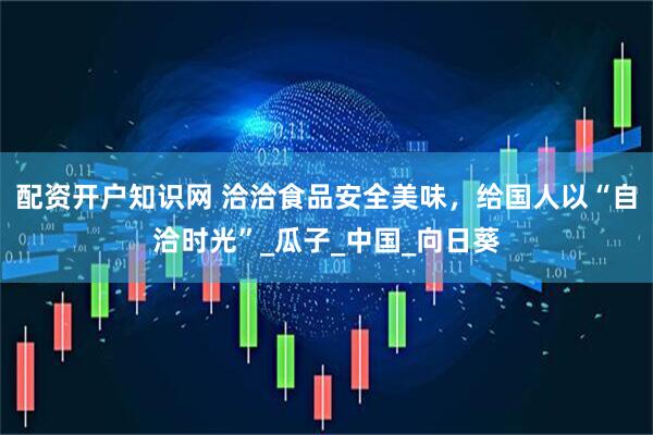 配资开户知识网 洽洽食品安全美味，给国人以“自洽时光”_瓜子_中国_向日葵