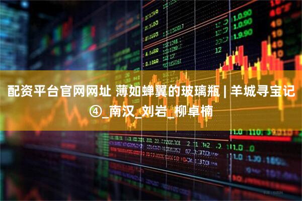 配资平台官网网址 薄如蝉翼的玻璃瓶 | 羊城寻宝记④_南汉_刘岩_柳卓楠