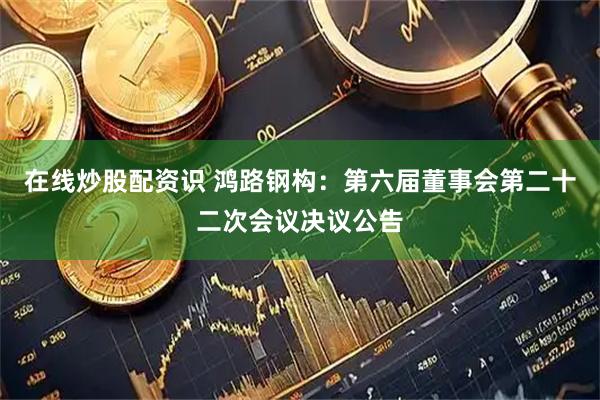 在线炒股配资识 鸿路钢构：第六届董事会第二十二次会议决议公告