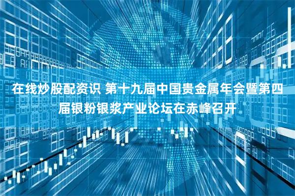在线炒股配资识 第十九届中国贵金属年会暨第四届银粉银浆产业论坛在赤峰召开