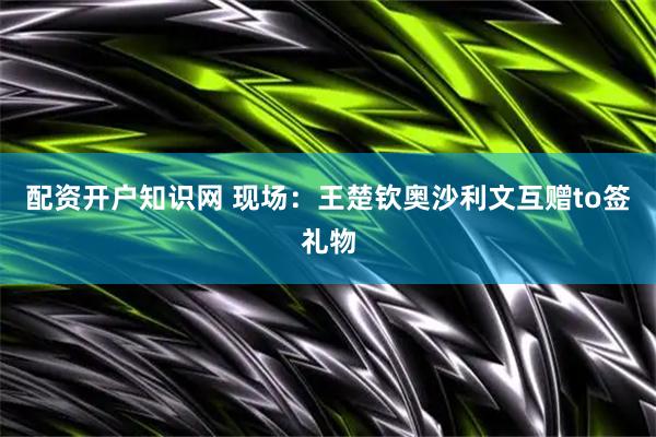 配资开户知识网 现场：王楚钦奥沙利文互赠to签礼物