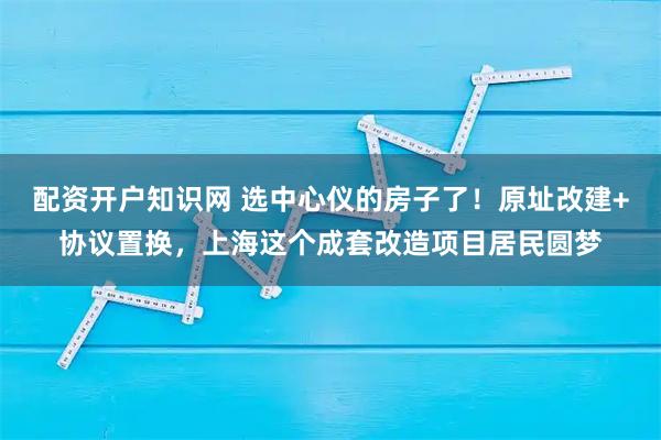 配资开户知识网 选中心仪的房子了！原址改建+协议置换，上海这个成套改造项目居民圆梦