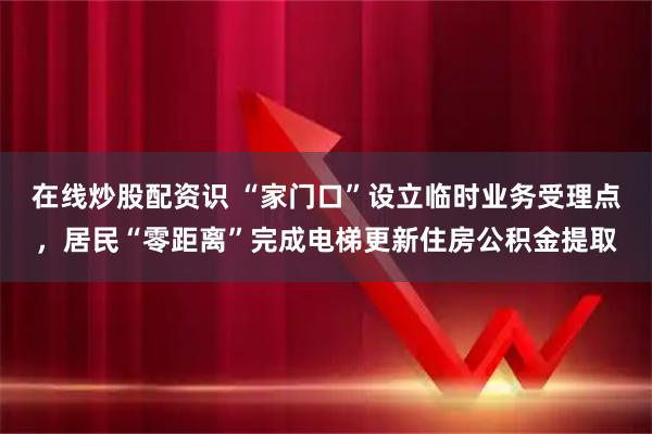 在线炒股配资识 “家门口”设立临时业务受理点，居民“零距离”完成电梯更新住房公积金提取