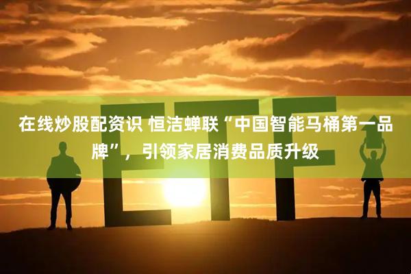 在线炒股配资识 恒洁蝉联“中国智能马桶第一品牌”，引领家居消费品质升级