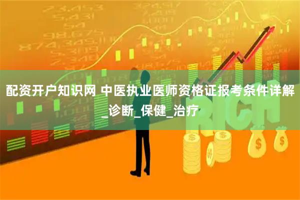 配资开户知识网 中医执业医师资格证报考条件详解_诊断_保健_治疗