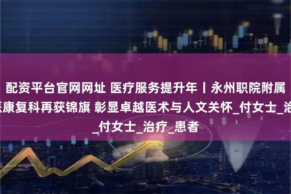 配资平台官网网址 医疗服务提升年丨永州职院附属医院中医康复科再获锦旗 彰显卓越医术与人文关怀_付女士_治疗_患者