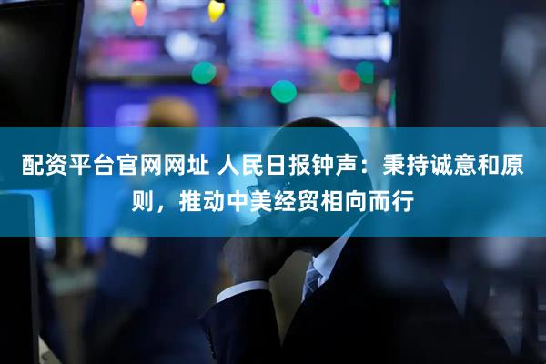 配资平台官网网址 人民日报钟声：秉持诚意和原则，推动中美经贸相向而行