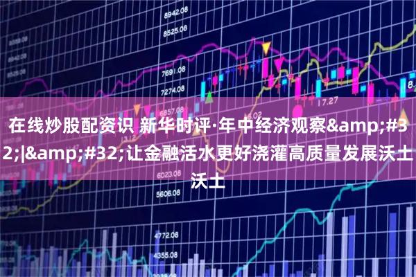 在线炒股配资识 新华时评·年中经济观察&#32;|&#32;让金融活水更好浇灌高质量发展沃土