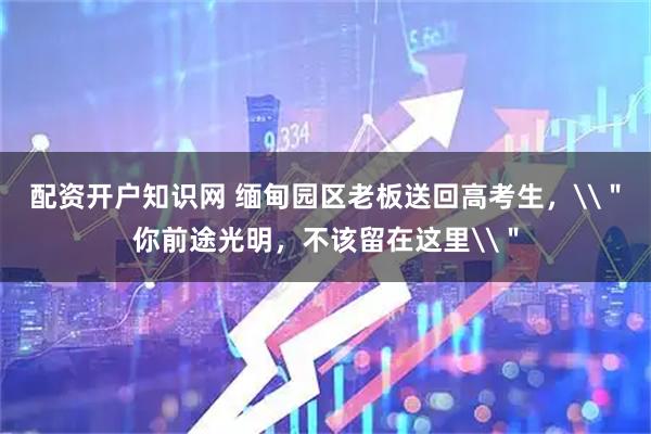 配资开户知识网 缅甸园区老板送回高考生，\＂你前途光明，不该留在这里\＂