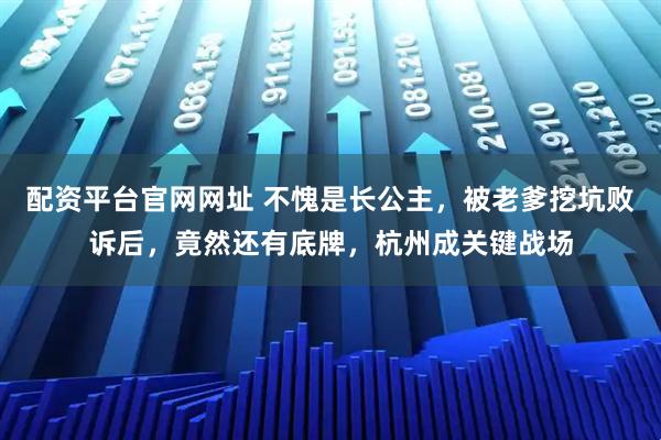 配资平台官网网址 不愧是长公主，被老爹挖坑败诉后，竟然还有底牌，杭州成关键战场