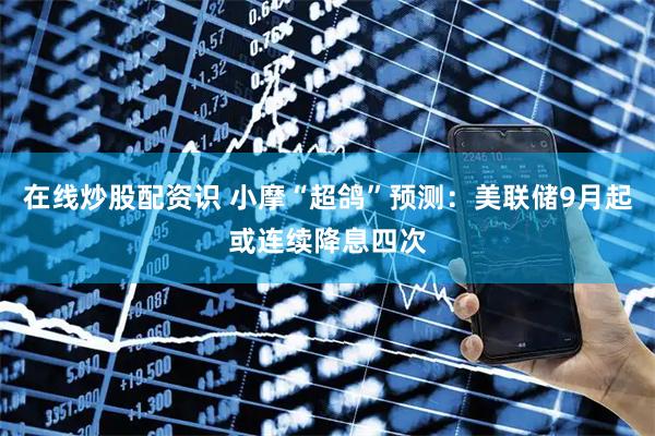 在线炒股配资识 小摩“超鸽”预测：美联储9月起或连续降息四次