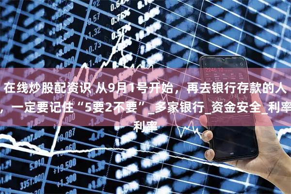 在线炒股配资识 从9月1号开始，再去银行存款的人，一定要记住“5要2不要”_多家银行_资金安全_利率