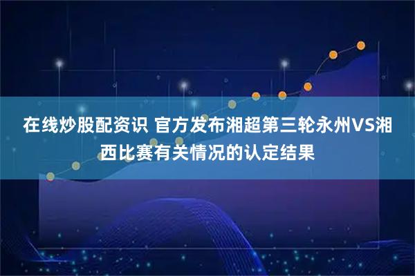在线炒股配资识 官方发布湘超第三轮永州VS湘西比赛有关情况的认定结果