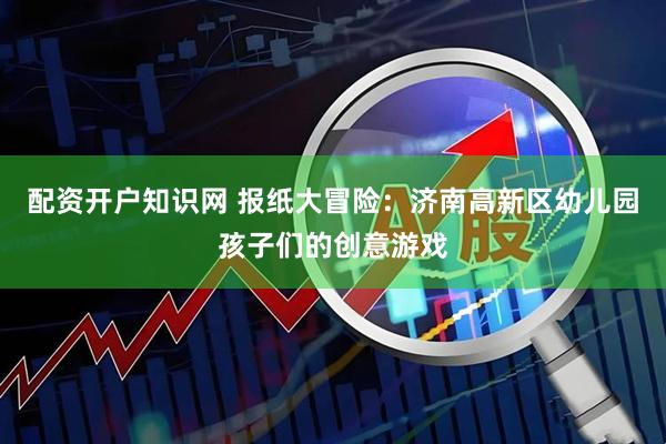 配资开户知识网 报纸大冒险：济南高新区幼儿园孩子们的创意游戏