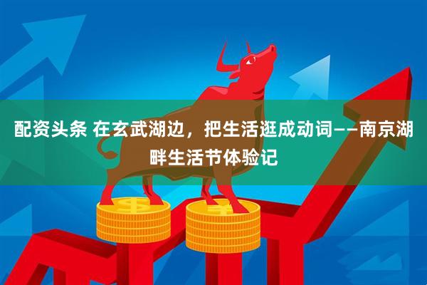 配资头条 在玄武湖边，把生活逛成动词——南京湖畔生活节体验记