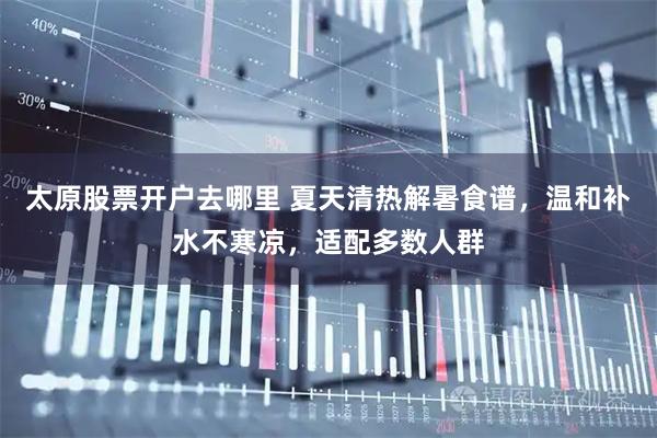 太原股票开户去哪里 夏天清热解暑食谱，温和补水不寒凉，适配多数人群