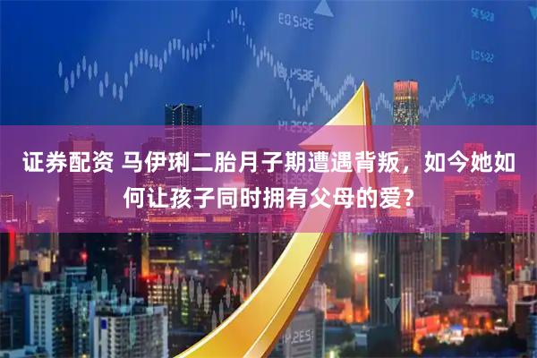 证券配资 马伊琍二胎月子期遭遇背叛，如今她如何让孩子同时拥有父母的爱？