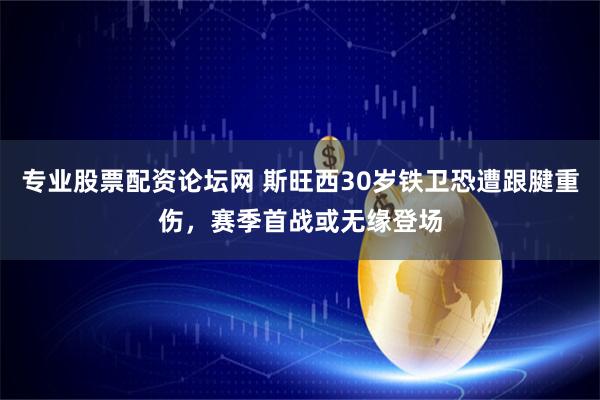 专业股票配资论坛网 斯旺西30岁铁卫恐遭跟腱重伤，赛季首战或无缘登场