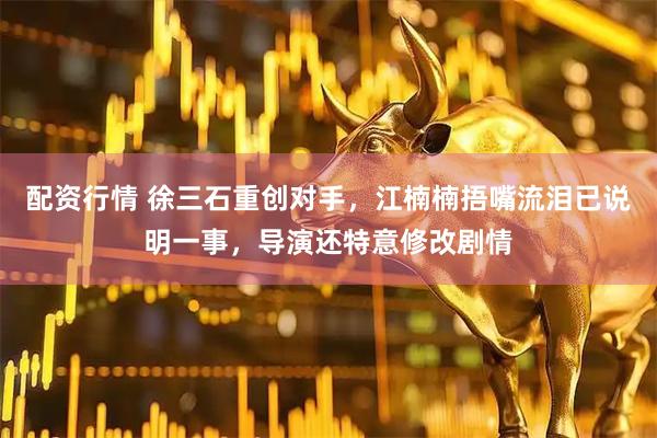 配资行情 徐三石重创对手，江楠楠捂嘴流泪已说明一事，导演还特意修改剧情